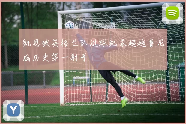 凯恩破英格兰队进球纪录超越鲁尼成历史第一射手