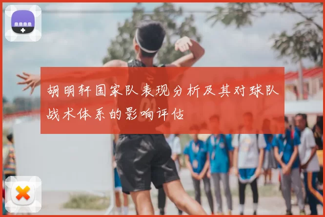 胡明轩国家队表现分析及其对球队战术体系的影响评估