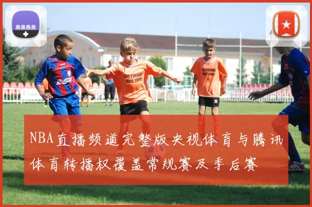 NBA直播频道完整版央视体育与腾讯体育转播权覆盖常规赛及季后赛