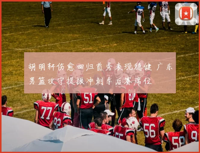 胡明轩伤愈回归首秀表现稳健 广东男篮攻守提振冲刺季后赛席位