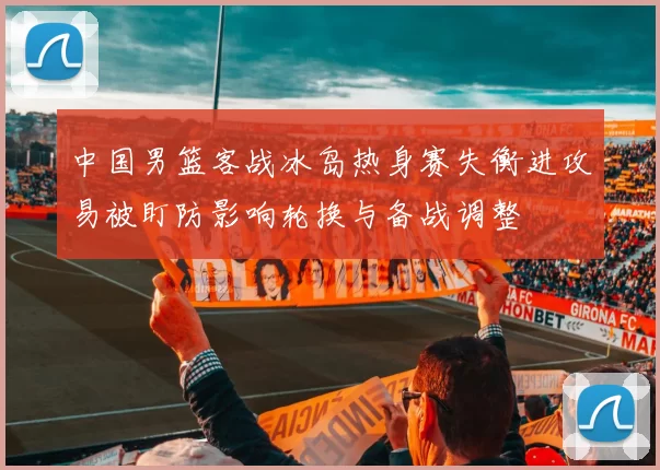 中国男篮客战冰岛热身赛失衡进攻易被盯防影响轮换与备战调整