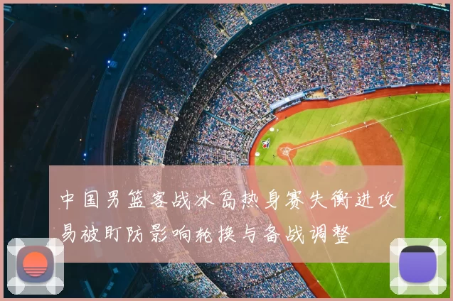 中国男篮客战冰岛热身赛失衡进攻易被盯防影响轮换与备战调整