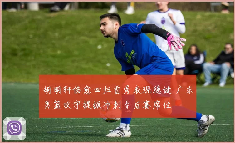 胡明轩伤愈回归首秀表现稳健 广东男篮攻守提振冲刺季后赛席位