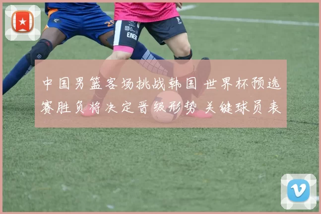 中国男篮客场挑战韩国 世界杯预选赛胜负将决定晋级形势 关键球员表现成看点